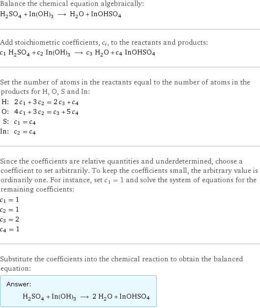 Balance the chemical equation algebraically: H_2SO_4 + In(OH)_3 ⟶ H_2O + InOHSO4 Add stoichiometric coefficients, c_i, to the reactants and products: c_1 H_2SO_4 + c_2 In(OH)_3 ⟶ c_3 H_2O + c_4 InOHSO4 Set the number of atoms in the reactants equal to the number of atoms in the products for H, O, S and In: H: | 2 c_1 + 3 c_2 = 2 c_3 + c_4 O: | 4 c_1 + 3 c_2 = c_3 + 5 c_4 S: | c_1 = c_4 In: | c_2 = c_4 Since the coefficients are relative quantities and underdetermined, choose a coefficient to set arbitrarily. To keep the coefficients small, the arbitrary value is ordinarily one. For instance, set c_1 = 1 and solve the system of equations for the remaining coefficients: c_1 = 1 c_2 = 1 c_3 = 2 c_4 = 1 Substitute the coefficients into the chemical reaction to obtain the balanced equation: Answer: |   | H_2SO_4 + In(OH)_3 ⟶ 2 H_2O + InOHSO4