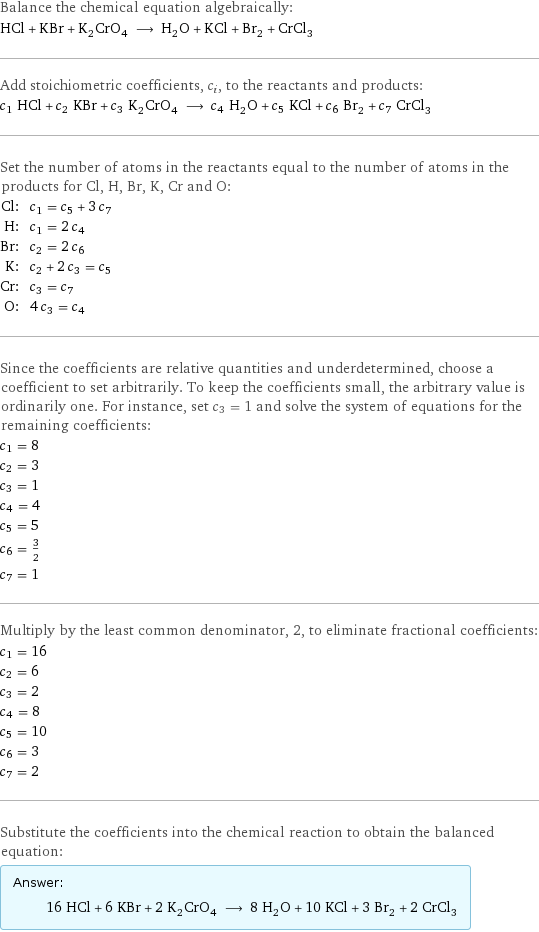 Balance the chemical equation algebraically: HCl + KBr + K_2CrO_4 ⟶ H_2O + KCl + Br_2 + CrCl_3 Add stoichiometric coefficients, c_i, to the reactants and products: c_1 HCl + c_2 KBr + c_3 K_2CrO_4 ⟶ c_4 H_2O + c_5 KCl + c_6 Br_2 + c_7 CrCl_3 Set the number of atoms in the reactants equal to the number of atoms in the products for Cl, H, Br, K, Cr and O: Cl: | c_1 = c_5 + 3 c_7 H: | c_1 = 2 c_4 Br: | c_2 = 2 c_6 K: | c_2 + 2 c_3 = c_5 Cr: | c_3 = c_7 O: | 4 c_3 = c_4 Since the coefficients are relative quantities and underdetermined, choose a coefficient to set arbitrarily. To keep the coefficients small, the arbitrary value is ordinarily one. For instance, set c_3 = 1 and solve the system of equations for the remaining coefficients: c_1 = 8 c_2 = 3 c_3 = 1 c_4 = 4 c_5 = 5 c_6 = 3/2 c_7 = 1 Multiply by the least common denominator, 2, to eliminate fractional coefficients: c_1 = 16 c_2 = 6 c_3 = 2 c_4 = 8 c_5 = 10 c_6 = 3 c_7 = 2 Substitute the coefficients into the chemical reaction to obtain the balanced equation: Answer: |   | 16 HCl + 6 KBr + 2 K_2CrO_4 ⟶ 8 H_2O + 10 KCl + 3 Br_2 + 2 CrCl_3