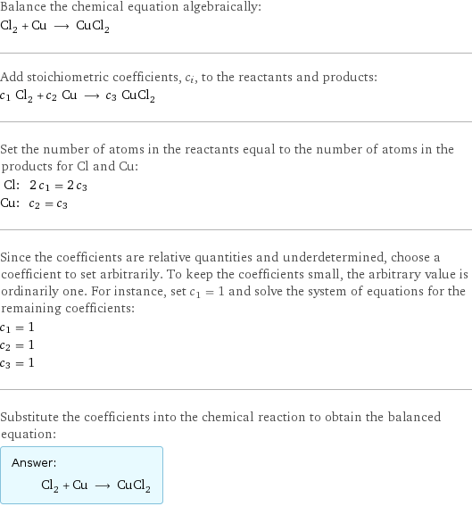 Balance the chemical equation algebraically: Cl_2 + Cu ⟶ CuCl_2 Add stoichiometric coefficients, c_i, to the reactants and products: c_1 Cl_2 + c_2 Cu ⟶ c_3 CuCl_2 Set the number of atoms in the reactants equal to the number of atoms in the products for Cl and Cu: Cl: | 2 c_1 = 2 c_3 Cu: | c_2 = c_3 Since the coefficients are relative quantities and underdetermined, choose a coefficient to set arbitrarily. To keep the coefficients small, the arbitrary value is ordinarily one. For instance, set c_1 = 1 and solve the system of equations for the remaining coefficients: c_1 = 1 c_2 = 1 c_3 = 1 Substitute the coefficients into the chemical reaction to obtain the balanced equation: Answer: |   | Cl_2 + Cu ⟶ CuCl_2