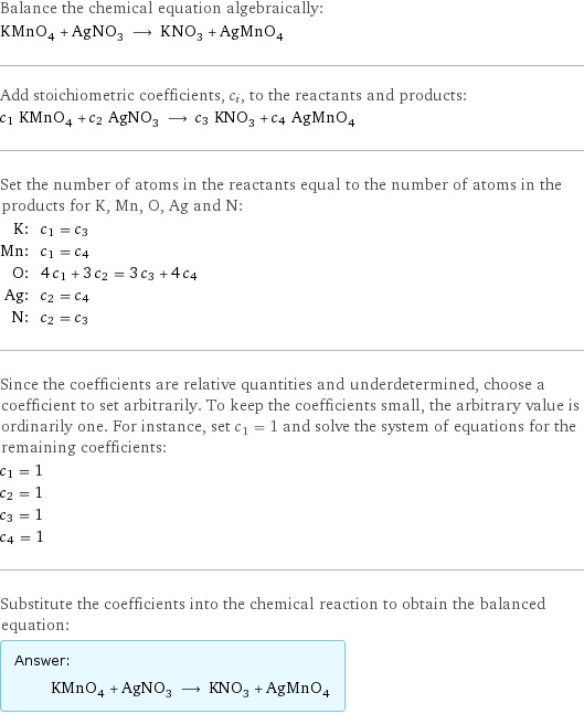 Balance the chemical equation algebraically: KMnO_4 + AgNO_3 ⟶ KNO_3 + AgMnO_4 Add stoichiometric coefficients, c_i, to the reactants and products: c_1 KMnO_4 + c_2 AgNO_3 ⟶ c_3 KNO_3 + c_4 AgMnO_4 Set the number of atoms in the reactants equal to the number of atoms in the products for K, Mn, O, Ag and N: K: | c_1 = c_3 Mn: | c_1 = c_4 O: | 4 c_1 + 3 c_2 = 3 c_3 + 4 c_4 Ag: | c_2 = c_4 N: | c_2 = c_3 Since the coefficients are relative quantities and underdetermined, choose a coefficient to set arbitrarily. To keep the coefficients small, the arbitrary value is ordinarily one. For instance, set c_1 = 1 and solve the system of equations for the remaining coefficients: c_1 = 1 c_2 = 1 c_3 = 1 c_4 = 1 Substitute the coefficients into the chemical reaction to obtain the balanced equation: Answer: |   | KMnO_4 + AgNO_3 ⟶ KNO_3 + AgMnO_4