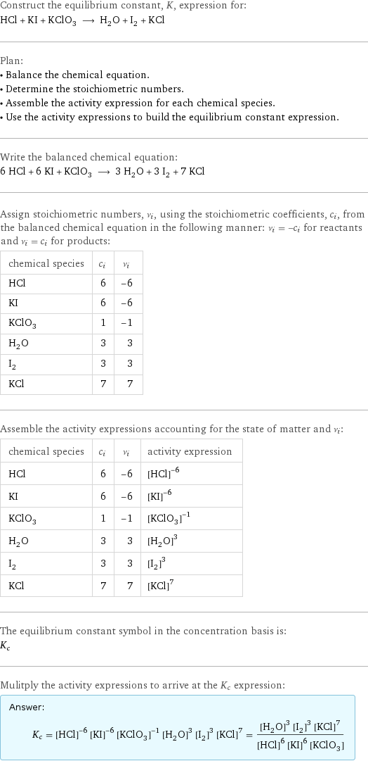 Construct the equilibrium constant, K, expression for: HCl + KI + KClO_3 ⟶ H_2O + I_2 + KCl Plan: • Balance the chemical equation. • Determine the stoichiometric numbers. • Assemble the activity expression for each chemical species. • Use the activity expressions to build the equilibrium constant expression. Write the balanced chemical equation: 6 HCl + 6 KI + KClO_3 ⟶ 3 H_2O + 3 I_2 + 7 KCl Assign stoichiometric numbers, ν_i, using the stoichiometric coefficients, c_i, from the balanced chemical equation in the following manner: ν_i = -c_i for reactants and ν_i = c_i for products: chemical species | c_i | ν_i HCl | 6 | -6 KI | 6 | -6 KClO_3 | 1 | -1 H_2O | 3 | 3 I_2 | 3 | 3 KCl | 7 | 7 Assemble the activity expressions accounting for the state of matter and ν_i: chemical species | c_i | ν_i | activity expression HCl | 6 | -6 | ([HCl])^(-6) KI | 6 | -6 | ([KI])^(-6) KClO_3 | 1 | -1 | ([KClO3])^(-1) H_2O | 3 | 3 | ([H2O])^3 I_2 | 3 | 3 | ([I2])^3 KCl | 7 | 7 | ([KCl])^7 The equilibrium constant symbol in the concentration basis is: K_c Mulitply the activity expressions to arrive at the K_c expression: Answer: |   | K_c = ([HCl])^(-6) ([KI])^(-6) ([KClO3])^(-1) ([H2O])^3 ([I2])^3 ([KCl])^7 = (([H2O])^3 ([I2])^3 ([KCl])^7)/(([HCl])^6 ([KI])^6 [KClO3])