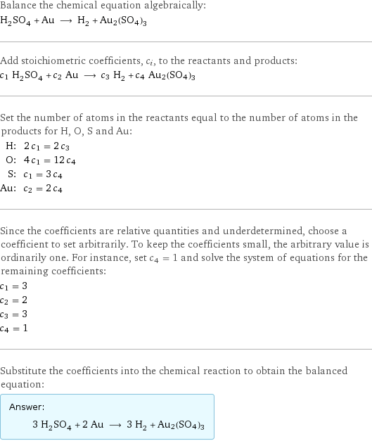 Balance the chemical equation algebraically: H_2SO_4 + Au ⟶ H_2 + Au2(SO4)3 Add stoichiometric coefficients, c_i, to the reactants and products: c_1 H_2SO_4 + c_2 Au ⟶ c_3 H_2 + c_4 Au2(SO4)3 Set the number of atoms in the reactants equal to the number of atoms in the products for H, O, S and Au: H: | 2 c_1 = 2 c_3 O: | 4 c_1 = 12 c_4 S: | c_1 = 3 c_4 Au: | c_2 = 2 c_4 Since the coefficients are relative quantities and underdetermined, choose a coefficient to set arbitrarily. To keep the coefficients small, the arbitrary value is ordinarily one. For instance, set c_4 = 1 and solve the system of equations for the remaining coefficients: c_1 = 3 c_2 = 2 c_3 = 3 c_4 = 1 Substitute the coefficients into the chemical reaction to obtain the balanced equation: Answer: |   | 3 H_2SO_4 + 2 Au ⟶ 3 H_2 + Au2(SO4)3