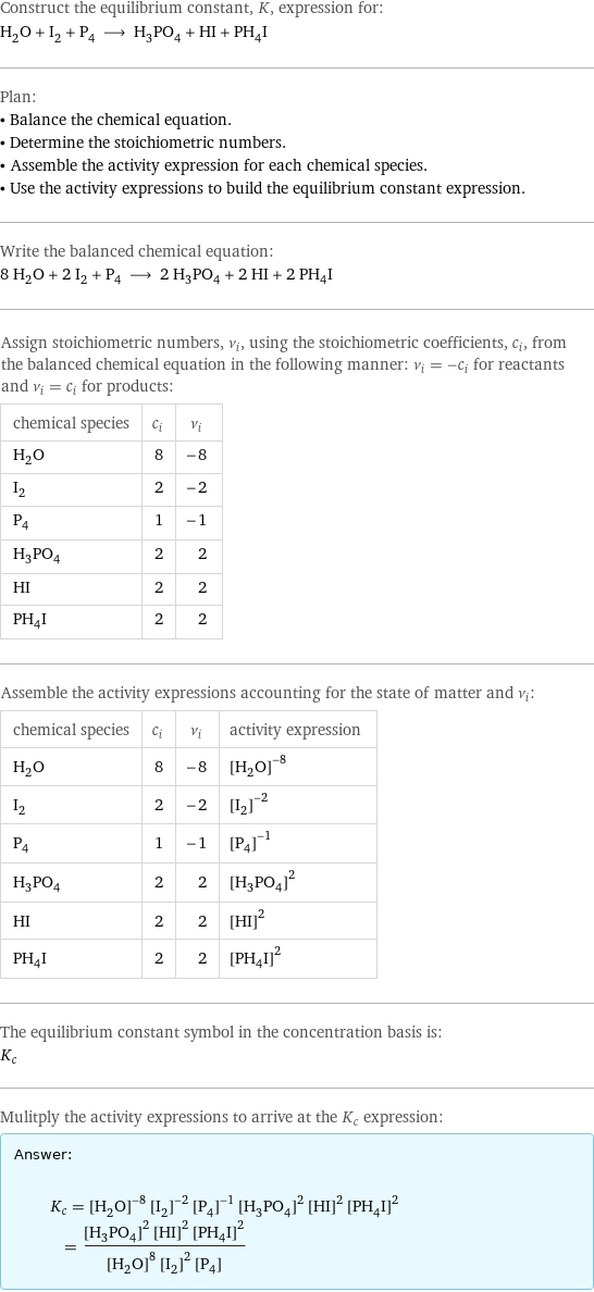 Construct the equilibrium constant, K, expression for: H_2O + I_2 + P_4 ⟶ H_3PO_4 + HI + PH_4I Plan: • Balance the chemical equation. • Determine the stoichiometric numbers. • Assemble the activity expression for each chemical species. • Use the activity expressions to build the equilibrium constant expression. Write the balanced chemical equation: 8 H_2O + 2 I_2 + P_4 ⟶ 2 H_3PO_4 + 2 HI + 2 PH_4I Assign stoichiometric numbers, ν_i, using the stoichiometric coefficients, c_i, from the balanced chemical equation in the following manner: ν_i = -c_i for reactants and ν_i = c_i for products: chemical species | c_i | ν_i H_2O | 8 | -8 I_2 | 2 | -2 P_4 | 1 | -1 H_3PO_4 | 2 | 2 HI | 2 | 2 PH_4I | 2 | 2 Assemble the activity expressions accounting for the state of matter and ν_i: chemical species | c_i | ν_i | activity expression H_2O | 8 | -8 | ([H2O])^(-8) I_2 | 2 | -2 | ([I2])^(-2) P_4 | 1 | -1 | ([P4])^(-1) H_3PO_4 | 2 | 2 | ([H3PO4])^2 HI | 2 | 2 | ([HI])^2 PH_4I | 2 | 2 | ([PH4I])^2 The equilibrium constant symbol in the concentration basis is: K_c Mulitply the activity expressions to arrive at the K_c expression: Answer: |   | K_c = ([H2O])^(-8) ([I2])^(-2) ([P4])^(-1) ([H3PO4])^2 ([HI])^2 ([PH4I])^2 = (([H3PO4])^2 ([HI])^2 ([PH4I])^2)/(([H2O])^8 ([I2])^2 [P4])