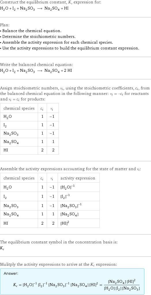 Construct the equilibrium constant, K, expression for: H_2O + I_2 + Na_2SO_3 ⟶ Na_2SO_4 + HI Plan: • Balance the chemical equation. • Determine the stoichiometric numbers. • Assemble the activity expression for each chemical species. • Use the activity expressions to build the equilibrium constant expression. Write the balanced chemical equation: H_2O + I_2 + Na_2SO_3 ⟶ Na_2SO_4 + 2 HI Assign stoichiometric numbers, ν_i, using the stoichiometric coefficients, c_i, from the balanced chemical equation in the following manner: ν_i = -c_i for reactants and ν_i = c_i for products: chemical species | c_i | ν_i H_2O | 1 | -1 I_2 | 1 | -1 Na_2SO_3 | 1 | -1 Na_2SO_4 | 1 | 1 HI | 2 | 2 Assemble the activity expressions accounting for the state of matter and ν_i: chemical species | c_i | ν_i | activity expression H_2O | 1 | -1 | ([H2O])^(-1) I_2 | 1 | -1 | ([I2])^(-1) Na_2SO_3 | 1 | -1 | ([Na2SO3])^(-1) Na_2SO_4 | 1 | 1 | [Na2SO4] HI | 2 | 2 | ([HI])^2 The equilibrium constant symbol in the concentration basis is: K_c Mulitply the activity expressions to arrive at the K_c expression: Answer: |   | K_c = ([H2O])^(-1) ([I2])^(-1) ([Na2SO3])^(-1) [Na2SO4] ([HI])^2 = ([Na2SO4] ([HI])^2)/([H2O] [I2] [Na2SO3])