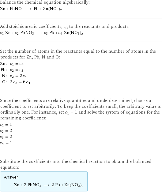 Balance the chemical equation algebraically: Zn + PbNO3 ⟶ Pb + Zn(NO3)2 Add stoichiometric coefficients, c_i, to the reactants and products: c_1 Zn + c_2 PbNO3 ⟶ c_3 Pb + c_4 Zn(NO3)2 Set the number of atoms in the reactants equal to the number of atoms in the products for Zn, Pb, N and O: Zn: | c_1 = c_4 Pb: | c_2 = c_3 N: | c_2 = 2 c_4 O: | 3 c_2 = 6 c_4 Since the coefficients are relative quantities and underdetermined, choose a coefficient to set arbitrarily. To keep the coefficients small, the arbitrary value is ordinarily one. For instance, set c_1 = 1 and solve the system of equations for the remaining coefficients: c_1 = 1 c_2 = 2 c_3 = 2 c_4 = 1 Substitute the coefficients into the chemical reaction to obtain the balanced equation: Answer: |   | Zn + 2 PbNO3 ⟶ 2 Pb + Zn(NO3)2