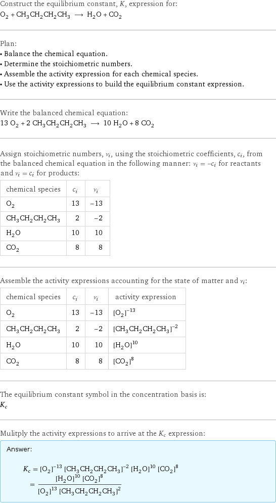 Construct the equilibrium constant, K, expression for: O_2 + CH_3CH_2CH_2CH_3 ⟶ H_2O + CO_2 Plan: • Balance the chemical equation. • Determine the stoichiometric numbers. • Assemble the activity expression for each chemical species. • Use the activity expressions to build the equilibrium constant expression. Write the balanced chemical equation: 13 O_2 + 2 CH_3CH_2CH_2CH_3 ⟶ 10 H_2O + 8 CO_2 Assign stoichiometric numbers, ν_i, using the stoichiometric coefficients, c_i, from the balanced chemical equation in the following manner: ν_i = -c_i for reactants and ν_i = c_i for products: chemical species | c_i | ν_i O_2 | 13 | -13 CH_3CH_2CH_2CH_3 | 2 | -2 H_2O | 10 | 10 CO_2 | 8 | 8 Assemble the activity expressions accounting for the state of matter and ν_i: chemical species | c_i | ν_i | activity expression O_2 | 13 | -13 | ([O2])^(-13) CH_3CH_2CH_2CH_3 | 2 | -2 | ([CH3CH2CH2CH3])^(-2) H_2O | 10 | 10 | ([H2O])^10 CO_2 | 8 | 8 | ([CO2])^8 The equilibrium constant symbol in the concentration basis is: K_c Mulitply the activity expressions to arrive at the K_c expression: Answer: |   | K_c = ([O2])^(-13) ([CH3CH2CH2CH3])^(-2) ([H2O])^10 ([CO2])^8 = (([H2O])^10 ([CO2])^8)/(([O2])^13 ([CH3CH2CH2CH3])^2)