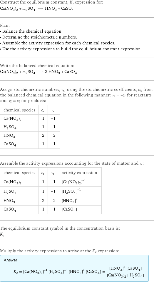 Construct the equilibrium constant, K, expression for: Ca(NO_3)_2 + H_2SO_4 ⟶ HNO_3 + CaSO_4 Plan: • Balance the chemical equation. • Determine the stoichiometric numbers. • Assemble the activity expression for each chemical species. • Use the activity expressions to build the equilibrium constant expression. Write the balanced chemical equation: Ca(NO_3)_2 + H_2SO_4 ⟶ 2 HNO_3 + CaSO_4 Assign stoichiometric numbers, ν_i, using the stoichiometric coefficients, c_i, from the balanced chemical equation in the following manner: ν_i = -c_i for reactants and ν_i = c_i for products: chemical species | c_i | ν_i Ca(NO_3)_2 | 1 | -1 H_2SO_4 | 1 | -1 HNO_3 | 2 | 2 CaSO_4 | 1 | 1 Assemble the activity expressions accounting for the state of matter and ν_i: chemical species | c_i | ν_i | activity expression Ca(NO_3)_2 | 1 | -1 | ([Ca(NO3)2])^(-1) H_2SO_4 | 1 | -1 | ([H2SO4])^(-1) HNO_3 | 2 | 2 | ([HNO3])^2 CaSO_4 | 1 | 1 | [CaSO4] The equilibrium constant symbol in the concentration basis is: K_c Mulitply the activity expressions to arrive at the K_c expression: Answer: |   | K_c = ([Ca(NO3)2])^(-1) ([H2SO4])^(-1) ([HNO3])^2 [CaSO4] = (([HNO3])^2 [CaSO4])/([Ca(NO3)2] [H2SO4])
