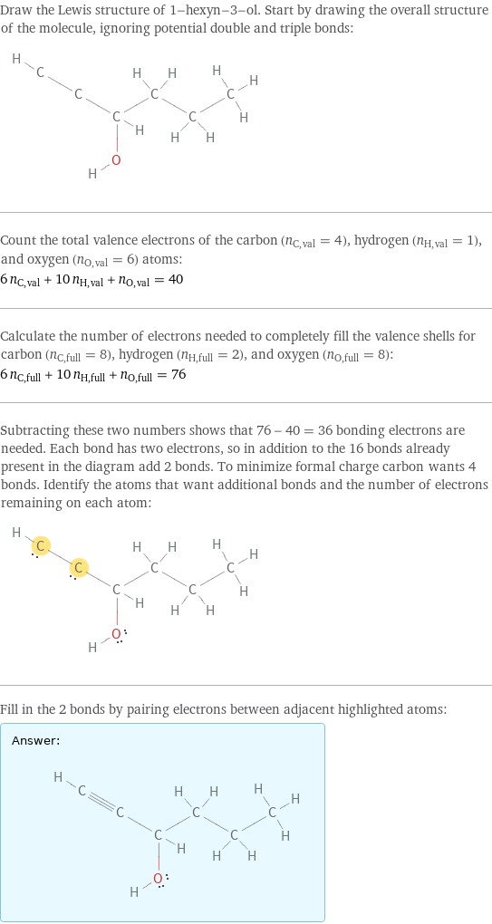 Draw the Lewis structure of 1-hexyn-3-ol. Start by drawing the overall structure of the molecule, ignoring potential double and triple bonds:  Count the total valence electrons of the carbon (n_C, val = 4), hydrogen (n_H, val = 1), and oxygen (n_O, val = 6) atoms: 6 n_C, val + 10 n_H, val + n_O, val = 40 Calculate the number of electrons needed to completely fill the valence shells for carbon (n_C, full = 8), hydrogen (n_H, full = 2), and oxygen (n_O, full = 8): 6 n_C, full + 10 n_H, full + n_O, full = 76 Subtracting these two numbers shows that 76 - 40 = 36 bonding electrons are needed. Each bond has two electrons, so in addition to the 16 bonds already present in the diagram add 2 bonds. To minimize formal charge carbon wants 4 bonds. Identify the atoms that want additional bonds and the number of electrons remaining on each atom:  Fill in the 2 bonds by pairing electrons between adjacent highlighted atoms: Answer: |   | 