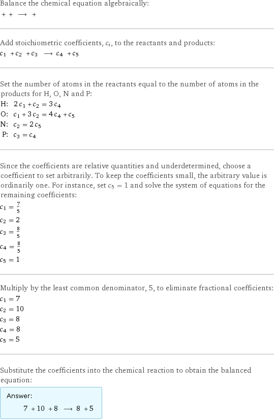 Balance the chemical equation algebraically:  + + ⟶ +  Add stoichiometric coefficients, c_i, to the reactants and products: c_1 + c_2 + c_3 ⟶ c_4 + c_5  Set the number of atoms in the reactants equal to the number of atoms in the products for H, O, N and P: H: | 2 c_1 + c_2 = 3 c_4 O: | c_1 + 3 c_2 = 4 c_4 + c_5 N: | c_2 = 2 c_5 P: | c_3 = c_4 Since the coefficients are relative quantities and underdetermined, choose a coefficient to set arbitrarily. To keep the coefficients small, the arbitrary value is ordinarily one. For instance, set c_5 = 1 and solve the system of equations for the remaining coefficients: c_1 = 7/5 c_2 = 2 c_3 = 8/5 c_4 = 8/5 c_5 = 1 Multiply by the least common denominator, 5, to eliminate fractional coefficients: c_1 = 7 c_2 = 10 c_3 = 8 c_4 = 8 c_5 = 5 Substitute the coefficients into the chemical reaction to obtain the balanced equation: Answer: |   | 7 + 10 + 8 ⟶ 8 + 5 