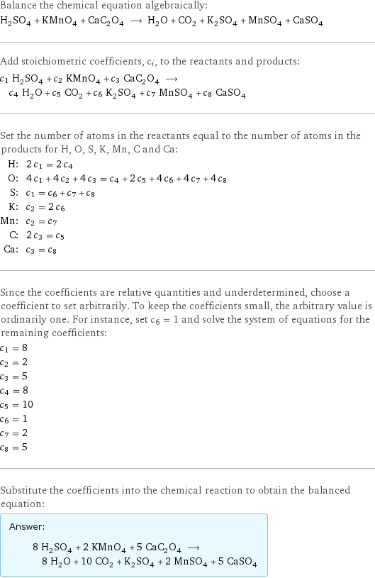 Balance the chemical equation algebraically: H_2SO_4 + KMnO_4 + CaC_2O_4 ⟶ H_2O + CO_2 + K_2SO_4 + MnSO_4 + CaSO_4 Add stoichiometric coefficients, c_i, to the reactants and products: c_1 H_2SO_4 + c_2 KMnO_4 + c_3 CaC_2O_4 ⟶ c_4 H_2O + c_5 CO_2 + c_6 K_2SO_4 + c_7 MnSO_4 + c_8 CaSO_4 Set the number of atoms in the reactants equal to the number of atoms in the products for H, O, S, K, Mn, C and Ca: H: | 2 c_1 = 2 c_4 O: | 4 c_1 + 4 c_2 + 4 c_3 = c_4 + 2 c_5 + 4 c_6 + 4 c_7 + 4 c_8 S: | c_1 = c_6 + c_7 + c_8 K: | c_2 = 2 c_6 Mn: | c_2 = c_7 C: | 2 c_3 = c_5 Ca: | c_3 = c_8 Since the coefficients are relative quantities and underdetermined, choose a coefficient to set arbitrarily. To keep the coefficients small, the arbitrary value is ordinarily one. For instance, set c_6 = 1 and solve the system of equations for the remaining coefficients: c_1 = 8 c_2 = 2 c_3 = 5 c_4 = 8 c_5 = 10 c_6 = 1 c_7 = 2 c_8 = 5 Substitute the coefficients into the chemical reaction to obtain the balanced equation: Answer: |   | 8 H_2SO_4 + 2 KMnO_4 + 5 CaC_2O_4 ⟶ 8 H_2O + 10 CO_2 + K_2SO_4 + 2 MnSO_4 + 5 CaSO_4