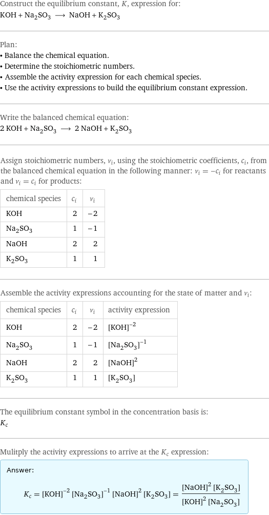 Construct the equilibrium constant, K, expression for: KOH + Na_2SO_3 ⟶ NaOH + K_2SO_3 Plan: • Balance the chemical equation. • Determine the stoichiometric numbers. • Assemble the activity expression for each chemical species. • Use the activity expressions to build the equilibrium constant expression. Write the balanced chemical equation: 2 KOH + Na_2SO_3 ⟶ 2 NaOH + K_2SO_3 Assign stoichiometric numbers, ν_i, using the stoichiometric coefficients, c_i, from the balanced chemical equation in the following manner: ν_i = -c_i for reactants and ν_i = c_i for products: chemical species | c_i | ν_i KOH | 2 | -2 Na_2SO_3 | 1 | -1 NaOH | 2 | 2 K_2SO_3 | 1 | 1 Assemble the activity expressions accounting for the state of matter and ν_i: chemical species | c_i | ν_i | activity expression KOH | 2 | -2 | ([KOH])^(-2) Na_2SO_3 | 1 | -1 | ([Na2SO3])^(-1) NaOH | 2 | 2 | ([NaOH])^2 K_2SO_3 | 1 | 1 | [K2SO3] The equilibrium constant symbol in the concentration basis is: K_c Mulitply the activity expressions to arrive at the K_c expression: Answer: |   | K_c = ([KOH])^(-2) ([Na2SO3])^(-1) ([NaOH])^2 [K2SO3] = (([NaOH])^2 [K2SO3])/(([KOH])^2 [Na2SO3])