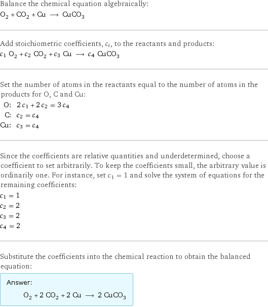 Balance the chemical equation algebraically: O_2 + CO_2 + Cu ⟶ CuCO_3 Add stoichiometric coefficients, c_i, to the reactants and products: c_1 O_2 + c_2 CO_2 + c_3 Cu ⟶ c_4 CuCO_3 Set the number of atoms in the reactants equal to the number of atoms in the products for O, C and Cu: O: | 2 c_1 + 2 c_2 = 3 c_4 C: | c_2 = c_4 Cu: | c_3 = c_4 Since the coefficients are relative quantities and underdetermined, choose a coefficient to set arbitrarily. To keep the coefficients small, the arbitrary value is ordinarily one. For instance, set c_1 = 1 and solve the system of equations for the remaining coefficients: c_1 = 1 c_2 = 2 c_3 = 2 c_4 = 2 Substitute the coefficients into the chemical reaction to obtain the balanced equation: Answer: |   | O_2 + 2 CO_2 + 2 Cu ⟶ 2 CuCO_3