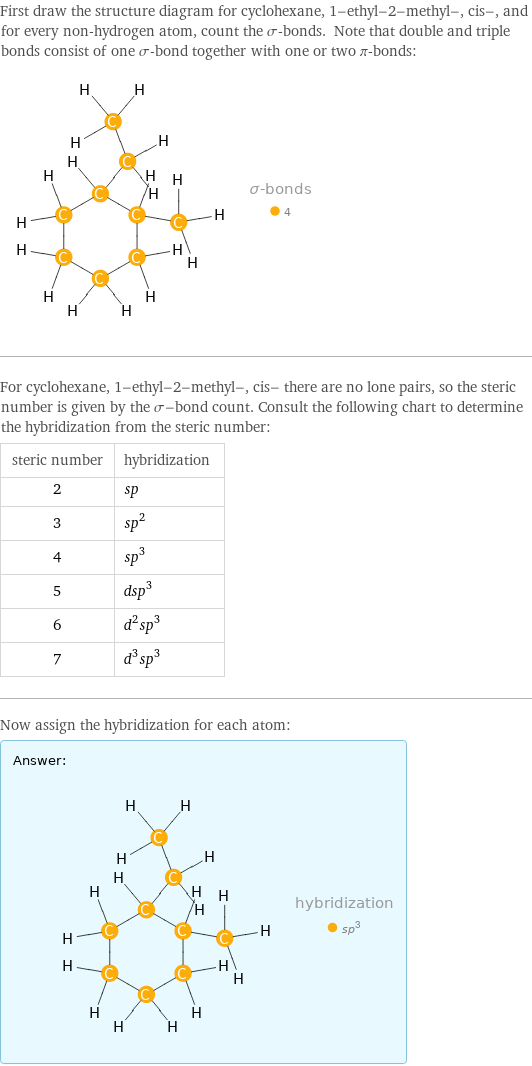 First draw the structure diagram for cyclohexane, 1-ethyl-2-methyl-, cis-, and for every non-hydrogen atom, count the σ-bonds. Note that double and triple bonds consist of one σ-bond together with one or two π-bonds:  For cyclohexane, 1-ethyl-2-methyl-, cis- there are no lone pairs, so the steric number is given by the σ-bond count. Consult the following chart to determine the hybridization from the steric number: steric number | hybridization 2 | sp 3 | sp^2 4 | sp^3 5 | dsp^3 6 | d^2sp^3 7 | d^3sp^3 Now assign the hybridization for each atom: Answer: |   | 