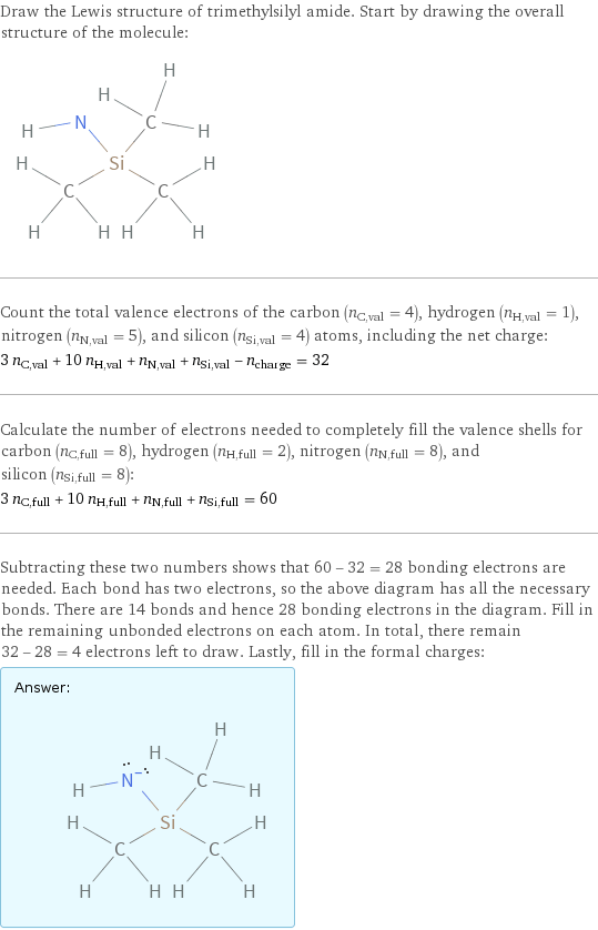 Draw the Lewis structure of trimethylsilyl amide. Start by drawing the overall structure of the molecule:  Count the total valence electrons of the carbon (n_C, val = 4), hydrogen (n_H, val = 1), nitrogen (n_N, val = 5), and silicon (n_Si, val = 4) atoms, including the net charge: 3 n_C, val + 10 n_H, val + n_N, val + n_Si, val - n_charge = 32 Calculate the number of electrons needed to completely fill the valence shells for carbon (n_C, full = 8), hydrogen (n_H, full = 2), nitrogen (n_N, full = 8), and silicon (n_Si, full = 8): 3 n_C, full + 10 n_H, full + n_N, full + n_Si, full = 60 Subtracting these two numbers shows that 60 - 32 = 28 bonding electrons are needed. Each bond has two electrons, so the above diagram has all the necessary bonds. There are 14 bonds and hence 28 bonding electrons in the diagram. Fill in the remaining unbonded electrons on each atom. In total, there remain 32 - 28 = 4 electrons left to draw. Lastly, fill in the formal charges: Answer: |   | 