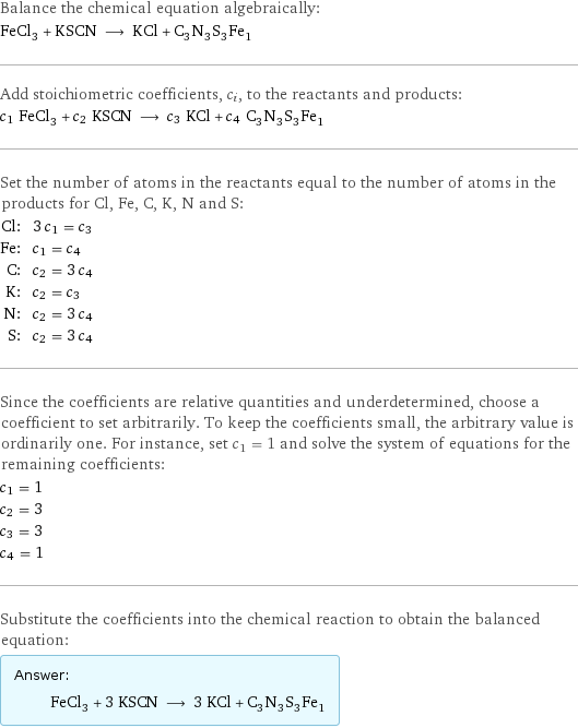 Balance the chemical equation algebraically: FeCl_3 + KSCN ⟶ KCl + C_3N_3S_3Fe_1 Add stoichiometric coefficients, c_i, to the reactants and products: c_1 FeCl_3 + c_2 KSCN ⟶ c_3 KCl + c_4 C_3N_3S_3Fe_1 Set the number of atoms in the reactants equal to the number of atoms in the products for Cl, Fe, C, K, N and S: Cl: | 3 c_1 = c_3 Fe: | c_1 = c_4 C: | c_2 = 3 c_4 K: | c_2 = c_3 N: | c_2 = 3 c_4 S: | c_2 = 3 c_4 Since the coefficients are relative quantities and underdetermined, choose a coefficient to set arbitrarily. To keep the coefficients small, the arbitrary value is ordinarily one. For instance, set c_1 = 1 and solve the system of equations for the remaining coefficients: c_1 = 1 c_2 = 3 c_3 = 3 c_4 = 1 Substitute the coefficients into the chemical reaction to obtain the balanced equation: Answer: |   | FeCl_3 + 3 KSCN ⟶ 3 KCl + C_3N_3S_3Fe_1