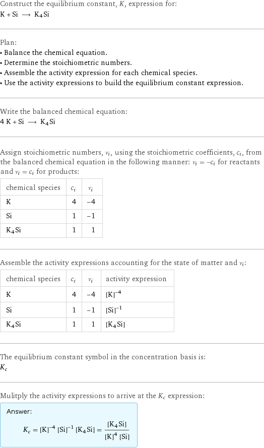 Construct the equilibrium constant, K, expression for: K + Si ⟶ K4Si Plan: • Balance the chemical equation. • Determine the stoichiometric numbers. • Assemble the activity expression for each chemical species. • Use the activity expressions to build the equilibrium constant expression. Write the balanced chemical equation: 4 K + Si ⟶ K4Si Assign stoichiometric numbers, ν_i, using the stoichiometric coefficients, c_i, from the balanced chemical equation in the following manner: ν_i = -c_i for reactants and ν_i = c_i for products: chemical species | c_i | ν_i K | 4 | -4 Si | 1 | -1 K4Si | 1 | 1 Assemble the activity expressions accounting for the state of matter and ν_i: chemical species | c_i | ν_i | activity expression K | 4 | -4 | ([K])^(-4) Si | 1 | -1 | ([Si])^(-1) K4Si | 1 | 1 | [K4Si] The equilibrium constant symbol in the concentration basis is: K_c Mulitply the activity expressions to arrive at the K_c expression: Answer: |   | K_c = ([K])^(-4) ([Si])^(-1) [K4Si] = ([K4Si])/(([K])^4 [Si])