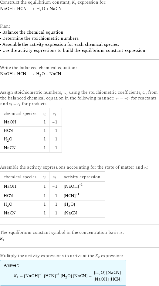 Construct the equilibrium constant, K, expression for: NaOH + HCN ⟶ H_2O + NaCN Plan: • Balance the chemical equation. • Determine the stoichiometric numbers. • Assemble the activity expression for each chemical species. • Use the activity expressions to build the equilibrium constant expression. Write the balanced chemical equation: NaOH + HCN ⟶ H_2O + NaCN Assign stoichiometric numbers, ν_i, using the stoichiometric coefficients, c_i, from the balanced chemical equation in the following manner: ν_i = -c_i for reactants and ν_i = c_i for products: chemical species | c_i | ν_i NaOH | 1 | -1 HCN | 1 | -1 H_2O | 1 | 1 NaCN | 1 | 1 Assemble the activity expressions accounting for the state of matter and ν_i: chemical species | c_i | ν_i | activity expression NaOH | 1 | -1 | ([NaOH])^(-1) HCN | 1 | -1 | ([HCN])^(-1) H_2O | 1 | 1 | [H2O] NaCN | 1 | 1 | [NaCN] The equilibrium constant symbol in the concentration basis is: K_c Mulitply the activity expressions to arrive at the K_c expression: Answer: |   | K_c = ([NaOH])^(-1) ([HCN])^(-1) [H2O] [NaCN] = ([H2O] [NaCN])/([NaOH] [HCN])