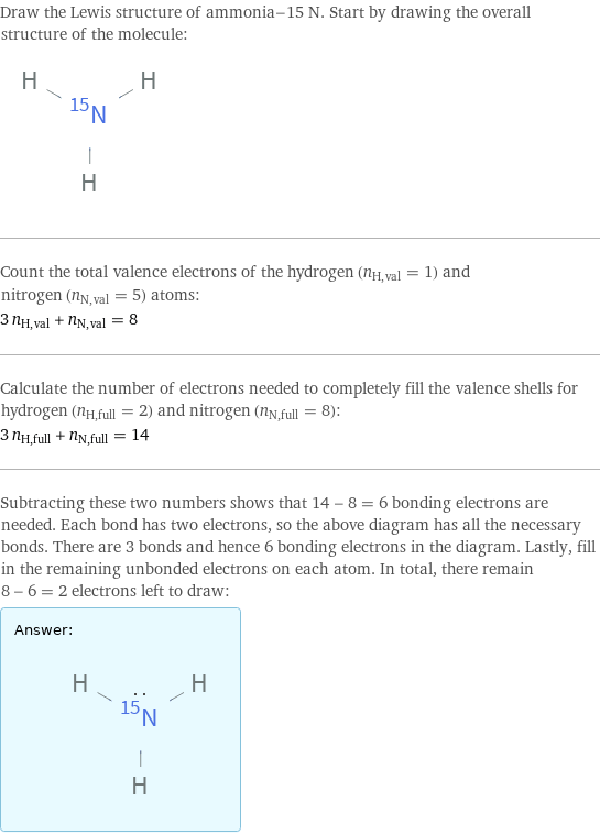 Draw the Lewis structure of ammonia-15 N. Start by drawing the overall structure of the molecule:  Count the total valence electrons of the hydrogen (n_H, val = 1) and nitrogen (n_N, val = 5) atoms: 3 n_H, val + n_N, val = 8 Calculate the number of electrons needed to completely fill the valence shells for hydrogen (n_H, full = 2) and nitrogen (n_N, full = 8): 3 n_H, full + n_N, full = 14 Subtracting these two numbers shows that 14 - 8 = 6 bonding electrons are needed. Each bond has two electrons, so the above diagram has all the necessary bonds. There are 3 bonds and hence 6 bonding electrons in the diagram. Lastly, fill in the remaining unbonded electrons on each atom. In total, there remain 8 - 6 = 2 electrons left to draw: Answer: |   | 