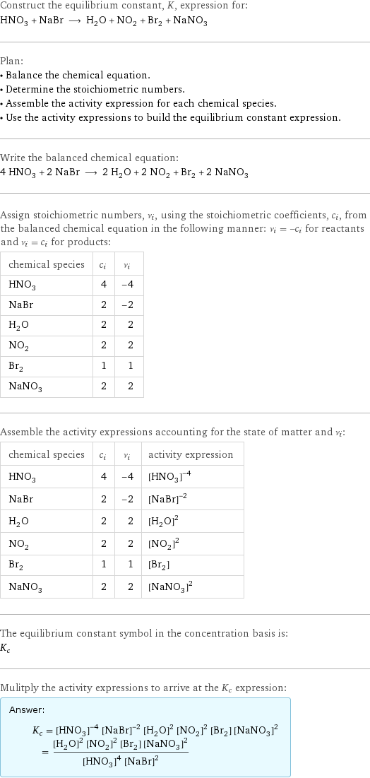 Construct the equilibrium constant, K, expression for: HNO_3 + NaBr ⟶ H_2O + NO_2 + Br_2 + NaNO_3 Plan: • Balance the chemical equation. • Determine the stoichiometric numbers. • Assemble the activity expression for each chemical species. • Use the activity expressions to build the equilibrium constant expression. Write the balanced chemical equation: 4 HNO_3 + 2 NaBr ⟶ 2 H_2O + 2 NO_2 + Br_2 + 2 NaNO_3 Assign stoichiometric numbers, ν_i, using the stoichiometric coefficients, c_i, from the balanced chemical equation in the following manner: ν_i = -c_i for reactants and ν_i = c_i for products: chemical species | c_i | ν_i HNO_3 | 4 | -4 NaBr | 2 | -2 H_2O | 2 | 2 NO_2 | 2 | 2 Br_2 | 1 | 1 NaNO_3 | 2 | 2 Assemble the activity expressions accounting for the state of matter and ν_i: chemical species | c_i | ν_i | activity expression HNO_3 | 4 | -4 | ([HNO3])^(-4) NaBr | 2 | -2 | ([NaBr])^(-2) H_2O | 2 | 2 | ([H2O])^2 NO_2 | 2 | 2 | ([NO2])^2 Br_2 | 1 | 1 | [Br2] NaNO_3 | 2 | 2 | ([NaNO3])^2 The equilibrium constant symbol in the concentration basis is: K_c Mulitply the activity expressions to arrive at the K_c expression: Answer: |   | K_c = ([HNO3])^(-4) ([NaBr])^(-2) ([H2O])^2 ([NO2])^2 [Br2] ([NaNO3])^2 = (([H2O])^2 ([NO2])^2 [Br2] ([NaNO3])^2)/(([HNO3])^4 ([NaBr])^2)