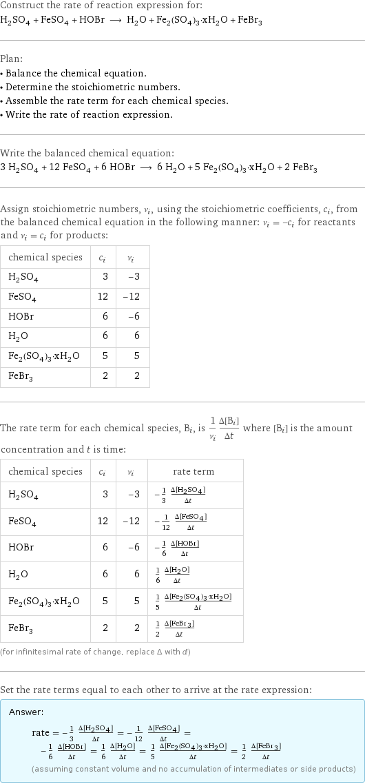 Construct the rate of reaction expression for: H_2SO_4 + FeSO_4 + HOBr ⟶ H_2O + Fe_2(SO_4)_3·xH_2O + FeBr_3 Plan: • Balance the chemical equation. • Determine the stoichiometric numbers. • Assemble the rate term for each chemical species. • Write the rate of reaction expression. Write the balanced chemical equation: 3 H_2SO_4 + 12 FeSO_4 + 6 HOBr ⟶ 6 H_2O + 5 Fe_2(SO_4)_3·xH_2O + 2 FeBr_3 Assign stoichiometric numbers, ν_i, using the stoichiometric coefficients, c_i, from the balanced chemical equation in the following manner: ν_i = -c_i for reactants and ν_i = c_i for products: chemical species | c_i | ν_i H_2SO_4 | 3 | -3 FeSO_4 | 12 | -12 HOBr | 6 | -6 H_2O | 6 | 6 Fe_2(SO_4)_3·xH_2O | 5 | 5 FeBr_3 | 2 | 2 The rate term for each chemical species, B_i, is 1/ν_i(Δ[B_i])/(Δt) where [B_i] is the amount concentration and t is time: chemical species | c_i | ν_i | rate term H_2SO_4 | 3 | -3 | -1/3 (Δ[H2SO4])/(Δt) FeSO_4 | 12 | -12 | -1/12 (Δ[FeSO4])/(Δt) HOBr | 6 | -6 | -1/6 (Δ[HOBr])/(Δt) H_2O | 6 | 6 | 1/6 (Δ[H2O])/(Δt) Fe_2(SO_4)_3·xH_2O | 5 | 5 | 1/5 (Δ[Fe2(SO4)3·xH2O])/(Δt) FeBr_3 | 2 | 2 | 1/2 (Δ[FeBr3])/(Δt) (for infinitesimal rate of change, replace Δ with d) Set the rate terms equal to each other to arrive at the rate expression: Answer: |   | rate = -1/3 (Δ[H2SO4])/(Δt) = -1/12 (Δ[FeSO4])/(Δt) = -1/6 (Δ[HOBr])/(Δt) = 1/6 (Δ[H2O])/(Δt) = 1/5 (Δ[Fe2(SO4)3·xH2O])/(Δt) = 1/2 (Δ[FeBr3])/(Δt) (assuming constant volume and no accumulation of intermediates or side products)