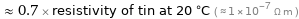  ≈ 0.7 × resistivity of tin at 20 °C ( ≈ 1×10^-7 Ω m )