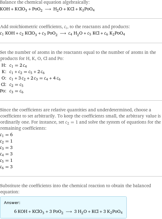 Balance the chemical equation algebraically: KOH + KClO_3 + PoO_2 ⟶ H_2O + KCl + K2PoO4 Add stoichiometric coefficients, c_i, to the reactants and products: c_1 KOH + c_2 KClO_3 + c_3 PoO_2 ⟶ c_4 H_2O + c_5 KCl + c_6 K2PoO4 Set the number of atoms in the reactants equal to the number of atoms in the products for H, K, O, Cl and Po: H: | c_1 = 2 c_4 K: | c_1 + c_2 = c_5 + 2 c_6 O: | c_1 + 3 c_2 + 2 c_3 = c_4 + 4 c_6 Cl: | c_2 = c_5 Po: | c_3 = c_6 Since the coefficients are relative quantities and underdetermined, choose a coefficient to set arbitrarily. To keep the coefficients small, the arbitrary value is ordinarily one. For instance, set c_2 = 1 and solve the system of equations for the remaining coefficients: c_1 = 6 c_2 = 1 c_3 = 3 c_4 = 3 c_5 = 1 c_6 = 3 Substitute the coefficients into the chemical reaction to obtain the balanced equation: Answer: |   | 6 KOH + KClO_3 + 3 PoO_2 ⟶ 3 H_2O + KCl + 3 K2PoO4