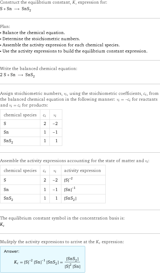 Construct the equilibrium constant, K, expression for: S + Sn ⟶ SnS_2 Plan: • Balance the chemical equation. • Determine the stoichiometric numbers. • Assemble the activity expression for each chemical species. • Use the activity expressions to build the equilibrium constant expression. Write the balanced chemical equation: 2 S + Sn ⟶ SnS_2 Assign stoichiometric numbers, ν_i, using the stoichiometric coefficients, c_i, from the balanced chemical equation in the following manner: ν_i = -c_i for reactants and ν_i = c_i for products: chemical species | c_i | ν_i S | 2 | -2 Sn | 1 | -1 SnS_2 | 1 | 1 Assemble the activity expressions accounting for the state of matter and ν_i: chemical species | c_i | ν_i | activity expression S | 2 | -2 | ([S])^(-2) Sn | 1 | -1 | ([Sn])^(-1) SnS_2 | 1 | 1 | [SnS2] The equilibrium constant symbol in the concentration basis is: K_c Mulitply the activity expressions to arrive at the K_c expression: Answer: |   | K_c = ([S])^(-2) ([Sn])^(-1) [SnS2] = ([SnS2])/(([S])^2 [Sn])