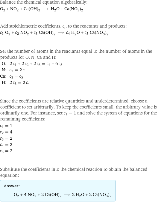 Balance the chemical equation algebraically: O_2 + NO_2 + Ca(OH)_2 ⟶ H_2O + Ca(NO_3)_2 Add stoichiometric coefficients, c_i, to the reactants and products: c_1 O_2 + c_2 NO_2 + c_3 Ca(OH)_2 ⟶ c_4 H_2O + c_5 Ca(NO_3)_2 Set the number of atoms in the reactants equal to the number of atoms in the products for O, N, Ca and H: O: | 2 c_1 + 2 c_2 + 2 c_3 = c_4 + 6 c_5 N: | c_2 = 2 c_5 Ca: | c_3 = c_5 H: | 2 c_3 = 2 c_4 Since the coefficients are relative quantities and underdetermined, choose a coefficient to set arbitrarily. To keep the coefficients small, the arbitrary value is ordinarily one. For instance, set c_1 = 1 and solve the system of equations for the remaining coefficients: c_1 = 1 c_2 = 4 c_3 = 2 c_4 = 2 c_5 = 2 Substitute the coefficients into the chemical reaction to obtain the balanced equation: Answer: |   | O_2 + 4 NO_2 + 2 Ca(OH)_2 ⟶ 2 H_2O + 2 Ca(NO_3)_2