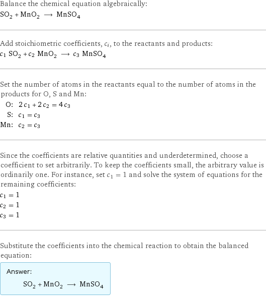 Balance the chemical equation algebraically: SO_2 + MnO_2 ⟶ MnSO_4 Add stoichiometric coefficients, c_i, to the reactants and products: c_1 SO_2 + c_2 MnO_2 ⟶ c_3 MnSO_4 Set the number of atoms in the reactants equal to the number of atoms in the products for O, S and Mn: O: | 2 c_1 + 2 c_2 = 4 c_3 S: | c_1 = c_3 Mn: | c_2 = c_3 Since the coefficients are relative quantities and underdetermined, choose a coefficient to set arbitrarily. To keep the coefficients small, the arbitrary value is ordinarily one. For instance, set c_1 = 1 and solve the system of equations for the remaining coefficients: c_1 = 1 c_2 = 1 c_3 = 1 Substitute the coefficients into the chemical reaction to obtain the balanced equation: Answer: |   | SO_2 + MnO_2 ⟶ MnSO_4