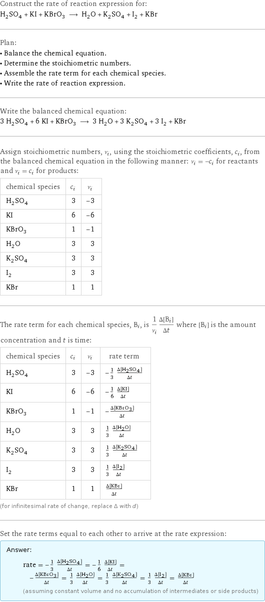 Construct the rate of reaction expression for: H_2SO_4 + KI + KBrO_3 ⟶ H_2O + K_2SO_4 + I_2 + KBr Plan: • Balance the chemical equation. • Determine the stoichiometric numbers. • Assemble the rate term for each chemical species. • Write the rate of reaction expression. Write the balanced chemical equation: 3 H_2SO_4 + 6 KI + KBrO_3 ⟶ 3 H_2O + 3 K_2SO_4 + 3 I_2 + KBr Assign stoichiometric numbers, ν_i, using the stoichiometric coefficients, c_i, from the balanced chemical equation in the following manner: ν_i = -c_i for reactants and ν_i = c_i for products: chemical species | c_i | ν_i H_2SO_4 | 3 | -3 KI | 6 | -6 KBrO_3 | 1 | -1 H_2O | 3 | 3 K_2SO_4 | 3 | 3 I_2 | 3 | 3 KBr | 1 | 1 The rate term for each chemical species, B_i, is 1/ν_i(Δ[B_i])/(Δt) where [B_i] is the amount concentration and t is time: chemical species | c_i | ν_i | rate term H_2SO_4 | 3 | -3 | -1/3 (Δ[H2SO4])/(Δt) KI | 6 | -6 | -1/6 (Δ[KI])/(Δt) KBrO_3 | 1 | -1 | -(Δ[KBrO3])/(Δt) H_2O | 3 | 3 | 1/3 (Δ[H2O])/(Δt) K_2SO_4 | 3 | 3 | 1/3 (Δ[K2SO4])/(Δt) I_2 | 3 | 3 | 1/3 (Δ[I2])/(Δt) KBr | 1 | 1 | (Δ[KBr])/(Δt) (for infinitesimal rate of change, replace Δ with d) Set the rate terms equal to each other to arrive at the rate expression: Answer: |   | rate = -1/3 (Δ[H2SO4])/(Δt) = -1/6 (Δ[KI])/(Δt) = -(Δ[KBrO3])/(Δt) = 1/3 (Δ[H2O])/(Δt) = 1/3 (Δ[K2SO4])/(Δt) = 1/3 (Δ[I2])/(Δt) = (Δ[KBr])/(Δt) (assuming constant volume and no accumulation of intermediates or side products)