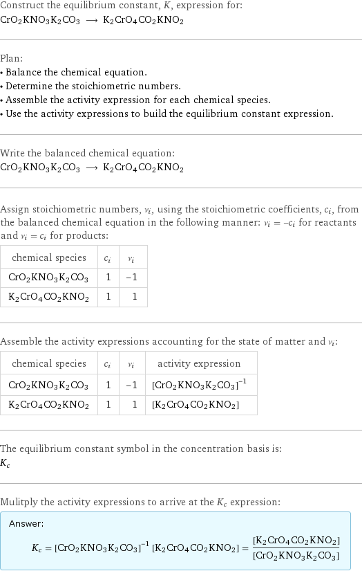 Construct the equilibrium constant, K, expression for: CrO2KNO3K2CO3 ⟶ K2CrO4CO2KNO2 Plan: • Balance the chemical equation. • Determine the stoichiometric numbers. • Assemble the activity expression for each chemical species. • Use the activity expressions to build the equilibrium constant expression. Write the balanced chemical equation: CrO2KNO3K2CO3 ⟶ K2CrO4CO2KNO2 Assign stoichiometric numbers, ν_i, using the stoichiometric coefficients, c_i, from the balanced chemical equation in the following manner: ν_i = -c_i for reactants and ν_i = c_i for products: chemical species | c_i | ν_i CrO2KNO3K2CO3 | 1 | -1 K2CrO4CO2KNO2 | 1 | 1 Assemble the activity expressions accounting for the state of matter and ν_i: chemical species | c_i | ν_i | activity expression CrO2KNO3K2CO3 | 1 | -1 | ([CrO2KNO3K2CO3])^(-1) K2CrO4CO2KNO2 | 1 | 1 | [K2CrO4CO2KNO2] The equilibrium constant symbol in the concentration basis is: K_c Mulitply the activity expressions to arrive at the K_c expression: Answer: |   | K_c = ([CrO2KNO3K2CO3])^(-1) [K2CrO4CO2KNO2] = ([K2CrO4CO2KNO2])/([CrO2KNO3K2CO3])