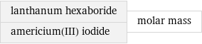 lanthanum hexaboride americium(III) iodide | molar mass