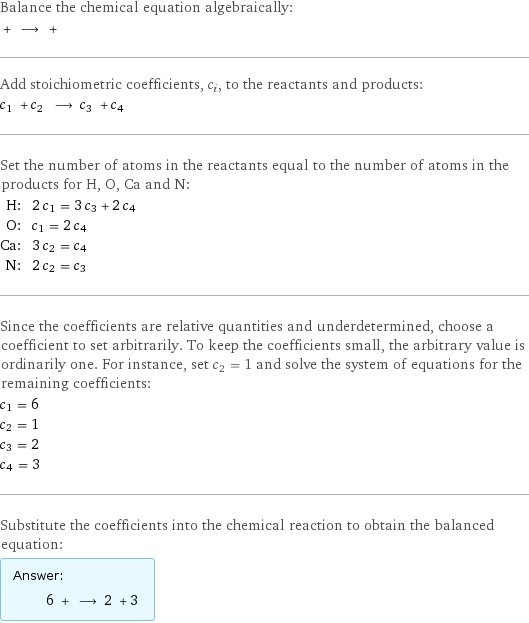 Balance the chemical equation algebraically:  + ⟶ +  Add stoichiometric coefficients, c_i, to the reactants and products: c_1 + c_2 ⟶ c_3 + c_4  Set the number of atoms in the reactants equal to the number of atoms in the products for H, O, Ca and N: H: | 2 c_1 = 3 c_3 + 2 c_4 O: | c_1 = 2 c_4 Ca: | 3 c_2 = c_4 N: | 2 c_2 = c_3 Since the coefficients are relative quantities and underdetermined, choose a coefficient to set arbitrarily. To keep the coefficients small, the arbitrary value is ordinarily one. For instance, set c_2 = 1 and solve the system of equations for the remaining coefficients: c_1 = 6 c_2 = 1 c_3 = 2 c_4 = 3 Substitute the coefficients into the chemical reaction to obtain the balanced equation: Answer: |   | 6 + ⟶ 2 + 3 