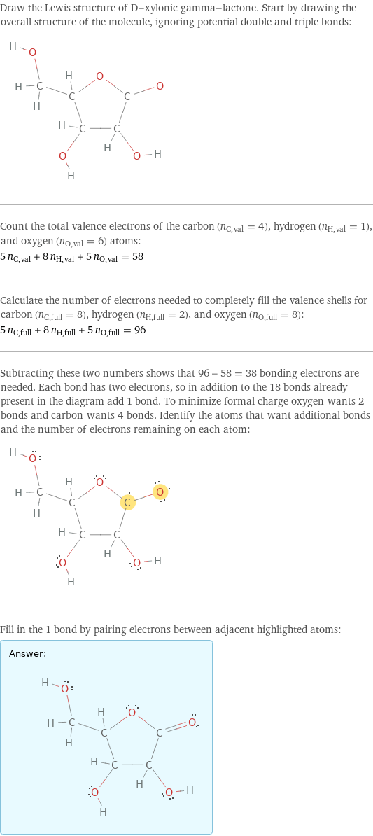 Draw the Lewis structure of D-xylonic gamma-lactone. Start by drawing the overall structure of the molecule, ignoring potential double and triple bonds:  Count the total valence electrons of the carbon (n_C, val = 4), hydrogen (n_H, val = 1), and oxygen (n_O, val = 6) atoms: 5 n_C, val + 8 n_H, val + 5 n_O, val = 58 Calculate the number of electrons needed to completely fill the valence shells for carbon (n_C, full = 8), hydrogen (n_H, full = 2), and oxygen (n_O, full = 8): 5 n_C, full + 8 n_H, full + 5 n_O, full = 96 Subtracting these two numbers shows that 96 - 58 = 38 bonding electrons are needed. Each bond has two electrons, so in addition to the 18 bonds already present in the diagram add 1 bond. To minimize formal charge oxygen wants 2 bonds and carbon wants 4 bonds. Identify the atoms that want additional bonds and the number of electrons remaining on each atom:  Fill in the 1 bond by pairing electrons between adjacent highlighted atoms: Answer: |   | 