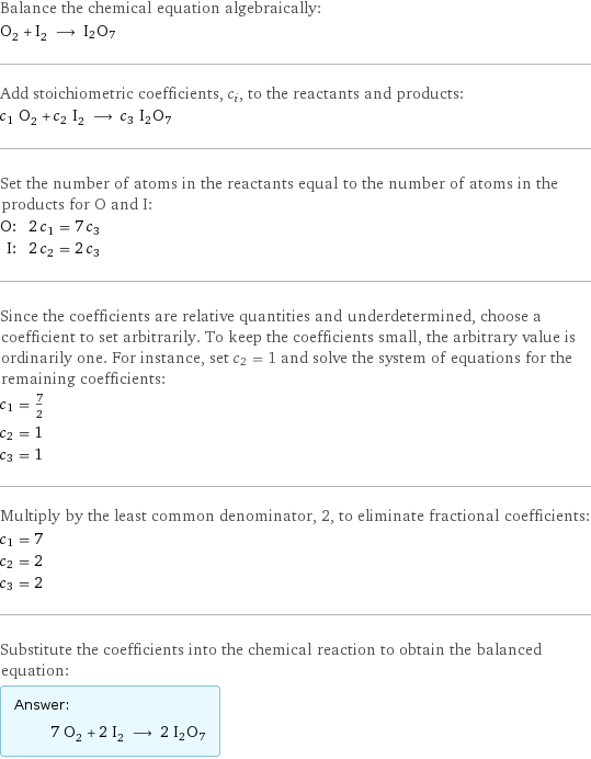 Balance the chemical equation algebraically: O_2 + I_2 ⟶ I2O7 Add stoichiometric coefficients, c_i, to the reactants and products: c_1 O_2 + c_2 I_2 ⟶ c_3 I2O7 Set the number of atoms in the reactants equal to the number of atoms in the products for O and I: O: | 2 c_1 = 7 c_3 I: | 2 c_2 = 2 c_3 Since the coefficients are relative quantities and underdetermined, choose a coefficient to set arbitrarily. To keep the coefficients small, the arbitrary value is ordinarily one. For instance, set c_2 = 1 and solve the system of equations for the remaining coefficients: c_1 = 7/2 c_2 = 1 c_3 = 1 Multiply by the least common denominator, 2, to eliminate fractional coefficients: c_1 = 7 c_2 = 2 c_3 = 2 Substitute the coefficients into the chemical reaction to obtain the balanced equation: Answer: |   | 7 O_2 + 2 I_2 ⟶ 2 I2O7