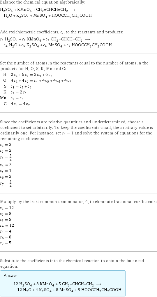 Balance the chemical equation algebraically: H_2SO_4 + KMnO_4 + CH_2=CHCH=CH_2 ⟶ H_2O + K_2SO_4 + MnSO_4 + HOOCCH_2CH_2COOH Add stoichiometric coefficients, c_i, to the reactants and products: c_1 H_2SO_4 + c_2 KMnO_4 + c_3 CH_2=CHCH=CH_2 ⟶ c_4 H_2O + c_5 K_2SO_4 + c_6 MnSO_4 + c_7 HOOCCH_2CH_2COOH Set the number of atoms in the reactants equal to the number of atoms in the products for H, O, S, K, Mn and C: H: | 2 c_1 + 6 c_3 = 2 c_4 + 6 c_7 O: | 4 c_1 + 4 c_2 = c_4 + 4 c_5 + 4 c_6 + 4 c_7 S: | c_1 = c_5 + c_6 K: | c_2 = 2 c_5 Mn: | c_2 = c_6 C: | 4 c_3 = 4 c_7 Since the coefficients are relative quantities and underdetermined, choose a coefficient to set arbitrarily. To keep the coefficients small, the arbitrary value is ordinarily one. For instance, set c_5 = 1 and solve the system of equations for the remaining coefficients: c_1 = 3 c_2 = 2 c_3 = 5/4 c_4 = 3 c_5 = 1 c_6 = 2 c_7 = 5/4 Multiply by the least common denominator, 4, to eliminate fractional coefficients: c_1 = 12 c_2 = 8 c_3 = 5 c_4 = 12 c_5 = 4 c_6 = 8 c_7 = 5 Substitute the coefficients into the chemical reaction to obtain the balanced equation: Answer: |   | 12 H_2SO_4 + 8 KMnO_4 + 5 CH_2=CHCH=CH_2 ⟶ 12 H_2O + 4 K_2SO_4 + 8 MnSO_4 + 5 HOOCCH_2CH_2COOH