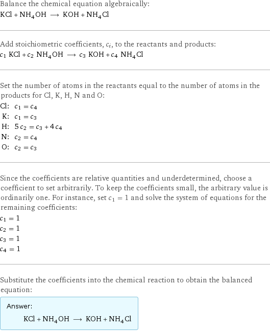 Balance the chemical equation algebraically: KCl + NH_4OH ⟶ KOH + NH_4Cl Add stoichiometric coefficients, c_i, to the reactants and products: c_1 KCl + c_2 NH_4OH ⟶ c_3 KOH + c_4 NH_4Cl Set the number of atoms in the reactants equal to the number of atoms in the products for Cl, K, H, N and O: Cl: | c_1 = c_4 K: | c_1 = c_3 H: | 5 c_2 = c_3 + 4 c_4 N: | c_2 = c_4 O: | c_2 = c_3 Since the coefficients are relative quantities and underdetermined, choose a coefficient to set arbitrarily. To keep the coefficients small, the arbitrary value is ordinarily one. For instance, set c_1 = 1 and solve the system of equations for the remaining coefficients: c_1 = 1 c_2 = 1 c_3 = 1 c_4 = 1 Substitute the coefficients into the chemical reaction to obtain the balanced equation: Answer: |   | KCl + NH_4OH ⟶ KOH + NH_4Cl