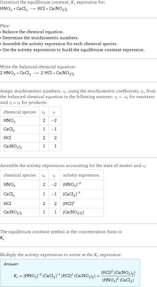 Construct the equilibrium constant, K, expression for: HNO_3 + CaCl_2 ⟶ HCl + Ca(NO_3)_2 Plan: • Balance the chemical equation. • Determine the stoichiometric numbers. • Assemble the activity expression for each chemical species. • Use the activity expressions to build the equilibrium constant expression. Write the balanced chemical equation: 2 HNO_3 + CaCl_2 ⟶ 2 HCl + Ca(NO_3)_2 Assign stoichiometric numbers, ν_i, using the stoichiometric coefficients, c_i, from the balanced chemical equation in the following manner: ν_i = -c_i for reactants and ν_i = c_i for products: chemical species | c_i | ν_i HNO_3 | 2 | -2 CaCl_2 | 1 | -1 HCl | 2 | 2 Ca(NO_3)_2 | 1 | 1 Assemble the activity expressions accounting for the state of matter and ν_i: chemical species | c_i | ν_i | activity expression HNO_3 | 2 | -2 | ([HNO3])^(-2) CaCl_2 | 1 | -1 | ([CaCl2])^(-1) HCl | 2 | 2 | ([HCl])^2 Ca(NO_3)_2 | 1 | 1 | [Ca(NO3)2] The equilibrium constant symbol in the concentration basis is: K_c Mulitply the activity expressions to arrive at the K_c expression: Answer: |   | K_c = ([HNO3])^(-2) ([CaCl2])^(-1) ([HCl])^2 [Ca(NO3)2] = (([HCl])^2 [Ca(NO3)2])/(([HNO3])^2 [CaCl2])