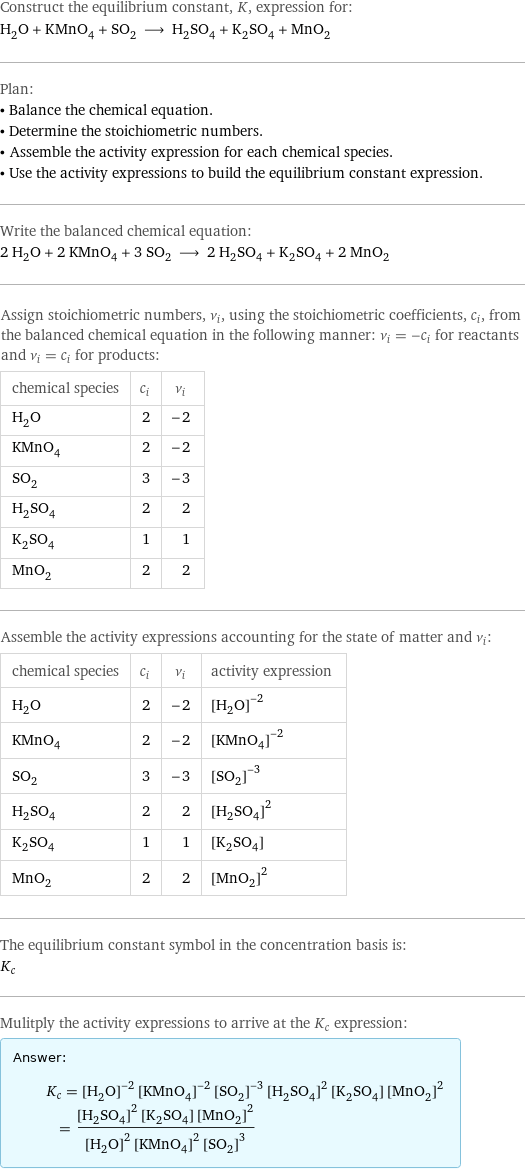 Construct the equilibrium constant, K, expression for: H_2O + KMnO_4 + SO_2 ⟶ H_2SO_4 + K_2SO_4 + MnO_2 Plan: • Balance the chemical equation. • Determine the stoichiometric numbers. • Assemble the activity expression for each chemical species. • Use the activity expressions to build the equilibrium constant expression. Write the balanced chemical equation: 2 H_2O + 2 KMnO_4 + 3 SO_2 ⟶ 2 H_2SO_4 + K_2SO_4 + 2 MnO_2 Assign stoichiometric numbers, ν_i, using the stoichiometric coefficients, c_i, from the balanced chemical equation in the following manner: ν_i = -c_i for reactants and ν_i = c_i for products: chemical species | c_i | ν_i H_2O | 2 | -2 KMnO_4 | 2 | -2 SO_2 | 3 | -3 H_2SO_4 | 2 | 2 K_2SO_4 | 1 | 1 MnO_2 | 2 | 2 Assemble the activity expressions accounting for the state of matter and ν_i: chemical species | c_i | ν_i | activity expression H_2O | 2 | -2 | ([H2O])^(-2) KMnO_4 | 2 | -2 | ([KMnO4])^(-2) SO_2 | 3 | -3 | ([SO2])^(-3) H_2SO_4 | 2 | 2 | ([H2SO4])^2 K_2SO_4 | 1 | 1 | [K2SO4] MnO_2 | 2 | 2 | ([MnO2])^2 The equilibrium constant symbol in the concentration basis is: K_c Mulitply the activity expressions to arrive at the K_c expression: Answer: |   | K_c = ([H2O])^(-2) ([KMnO4])^(-2) ([SO2])^(-3) ([H2SO4])^2 [K2SO4] ([MnO2])^2 = (([H2SO4])^2 [K2SO4] ([MnO2])^2)/(([H2O])^2 ([KMnO4])^2 ([SO2])^3)