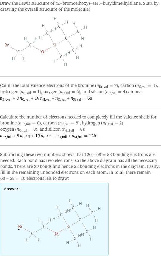 Draw the Lewis structure of (2-bromoethoxy)-tert-butyldimethylsilane. Start by drawing the overall structure of the molecule:  Count the total valence electrons of the bromine (n_Br, val = 7), carbon (n_C, val = 4), hydrogen (n_H, val = 1), oxygen (n_O, val = 6), and silicon (n_Si, val = 4) atoms: n_Br, val + 8 n_C, val + 19 n_H, val + n_O, val + n_Si, val = 68 Calculate the number of electrons needed to completely fill the valence shells for bromine (n_Br, full = 8), carbon (n_C, full = 8), hydrogen (n_H, full = 2), oxygen (n_O, full = 8), and silicon (n_Si, full = 8): n_Br, full + 8 n_C, full + 19 n_H, full + n_O, full + n_Si, full = 126 Subtracting these two numbers shows that 126 - 68 = 58 bonding electrons are needed. Each bond has two electrons, so the above diagram has all the necessary bonds. There are 29 bonds and hence 58 bonding electrons in the diagram. Lastly, fill in the remaining unbonded electrons on each atom. In total, there remain 68 - 58 = 10 electrons left to draw: Answer: |   | 