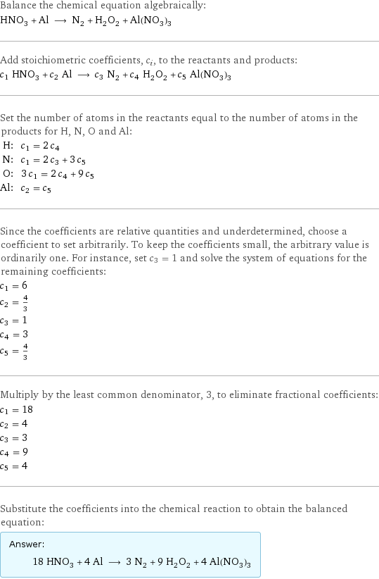 Balance the chemical equation algebraically: HNO_3 + Al ⟶ N_2 + H_2O_2 + Al(NO_3)_3 Add stoichiometric coefficients, c_i, to the reactants and products: c_1 HNO_3 + c_2 Al ⟶ c_3 N_2 + c_4 H_2O_2 + c_5 Al(NO_3)_3 Set the number of atoms in the reactants equal to the number of atoms in the products for H, N, O and Al: H: | c_1 = 2 c_4 N: | c_1 = 2 c_3 + 3 c_5 O: | 3 c_1 = 2 c_4 + 9 c_5 Al: | c_2 = c_5 Since the coefficients are relative quantities and underdetermined, choose a coefficient to set arbitrarily. To keep the coefficients small, the arbitrary value is ordinarily one. For instance, set c_3 = 1 and solve the system of equations for the remaining coefficients: c_1 = 6 c_2 = 4/3 c_3 = 1 c_4 = 3 c_5 = 4/3 Multiply by the least common denominator, 3, to eliminate fractional coefficients: c_1 = 18 c_2 = 4 c_3 = 3 c_4 = 9 c_5 = 4 Substitute the coefficients into the chemical reaction to obtain the balanced equation: Answer: |   | 18 HNO_3 + 4 Al ⟶ 3 N_2 + 9 H_2O_2 + 4 Al(NO_3)_3