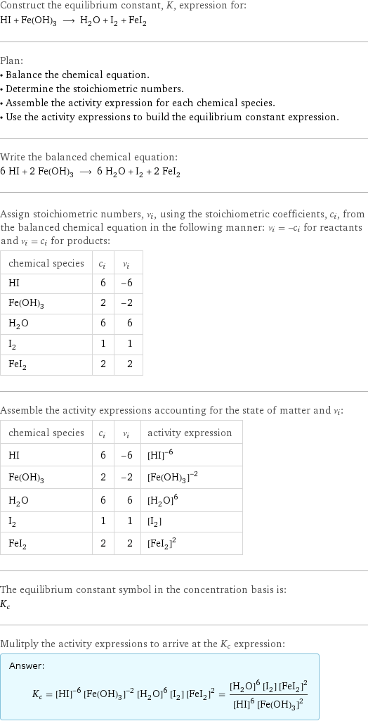 Construct the equilibrium constant, K, expression for: HI + Fe(OH)_3 ⟶ H_2O + I_2 + FeI_2 Plan: • Balance the chemical equation. • Determine the stoichiometric numbers. • Assemble the activity expression for each chemical species. • Use the activity expressions to build the equilibrium constant expression. Write the balanced chemical equation: 6 HI + 2 Fe(OH)_3 ⟶ 6 H_2O + I_2 + 2 FeI_2 Assign stoichiometric numbers, ν_i, using the stoichiometric coefficients, c_i, from the balanced chemical equation in the following manner: ν_i = -c_i for reactants and ν_i = c_i for products: chemical species | c_i | ν_i HI | 6 | -6 Fe(OH)_3 | 2 | -2 H_2O | 6 | 6 I_2 | 1 | 1 FeI_2 | 2 | 2 Assemble the activity expressions accounting for the state of matter and ν_i: chemical species | c_i | ν_i | activity expression HI | 6 | -6 | ([HI])^(-6) Fe(OH)_3 | 2 | -2 | ([Fe(OH)3])^(-2) H_2O | 6 | 6 | ([H2O])^6 I_2 | 1 | 1 | [I2] FeI_2 | 2 | 2 | ([FeI2])^2 The equilibrium constant symbol in the concentration basis is: K_c Mulitply the activity expressions to arrive at the K_c expression: Answer: |   | K_c = ([HI])^(-6) ([Fe(OH)3])^(-2) ([H2O])^6 [I2] ([FeI2])^2 = (([H2O])^6 [I2] ([FeI2])^2)/(([HI])^6 ([Fe(OH)3])^2)