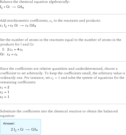 Balance the chemical equation algebraically: I_2 + Cr ⟶ CrI4 Add stoichiometric coefficients, c_i, to the reactants and products: c_1 I_2 + c_2 Cr ⟶ c_3 CrI4 Set the number of atoms in the reactants equal to the number of atoms in the products for I and Cr: I: | 2 c_1 = 4 c_3 Cr: | c_2 = c_3 Since the coefficients are relative quantities and underdetermined, choose a coefficient to set arbitrarily. To keep the coefficients small, the arbitrary value is ordinarily one. For instance, set c_2 = 1 and solve the system of equations for the remaining coefficients: c_1 = 2 c_2 = 1 c_3 = 1 Substitute the coefficients into the chemical reaction to obtain the balanced equation: Answer: |   | 2 I_2 + Cr ⟶ CrI4