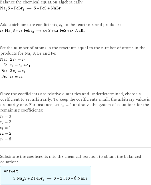 Balance the chemical equation algebraically: Na_2S + FeBr_3 ⟶ S + FeS + NaBr Add stoichiometric coefficients, c_i, to the reactants and products: c_1 Na_2S + c_2 FeBr_3 ⟶ c_3 S + c_4 FeS + c_5 NaBr Set the number of atoms in the reactants equal to the number of atoms in the products for Na, S, Br and Fe: Na: | 2 c_1 = c_5 S: | c_1 = c_3 + c_4 Br: | 3 c_2 = c_5 Fe: | c_2 = c_4 Since the coefficients are relative quantities and underdetermined, choose a coefficient to set arbitrarily. To keep the coefficients small, the arbitrary value is ordinarily one. For instance, set c_3 = 1 and solve the system of equations for the remaining coefficients: c_1 = 3 c_2 = 2 c_3 = 1 c_4 = 2 c_5 = 6 Substitute the coefficients into the chemical reaction to obtain the balanced equation: Answer: |   | 3 Na_2S + 2 FeBr_3 ⟶ S + 2 FeS + 6 NaBr