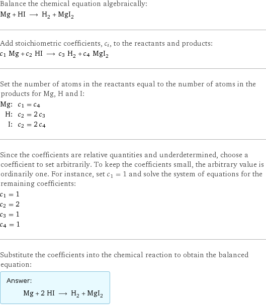 Balance the chemical equation algebraically: Mg + HI ⟶ H_2 + MgI_2 Add stoichiometric coefficients, c_i, to the reactants and products: c_1 Mg + c_2 HI ⟶ c_3 H_2 + c_4 MgI_2 Set the number of atoms in the reactants equal to the number of atoms in the products for Mg, H and I: Mg: | c_1 = c_4 H: | c_2 = 2 c_3 I: | c_2 = 2 c_4 Since the coefficients are relative quantities and underdetermined, choose a coefficient to set arbitrarily. To keep the coefficients small, the arbitrary value is ordinarily one. For instance, set c_1 = 1 and solve the system of equations for the remaining coefficients: c_1 = 1 c_2 = 2 c_3 = 1 c_4 = 1 Substitute the coefficients into the chemical reaction to obtain the balanced equation: Answer: |   | Mg + 2 HI ⟶ H_2 + MgI_2