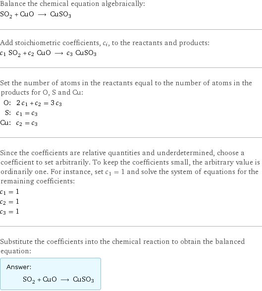 Balance the chemical equation algebraically: SO_2 + CuO ⟶ CuSO3 Add stoichiometric coefficients, c_i, to the reactants and products: c_1 SO_2 + c_2 CuO ⟶ c_3 CuSO3 Set the number of atoms in the reactants equal to the number of atoms in the products for O, S and Cu: O: | 2 c_1 + c_2 = 3 c_3 S: | c_1 = c_3 Cu: | c_2 = c_3 Since the coefficients are relative quantities and underdetermined, choose a coefficient to set arbitrarily. To keep the coefficients small, the arbitrary value is ordinarily one. For instance, set c_1 = 1 and solve the system of equations for the remaining coefficients: c_1 = 1 c_2 = 1 c_3 = 1 Substitute the coefficients into the chemical reaction to obtain the balanced equation: Answer: |   | SO_2 + CuO ⟶ CuSO3