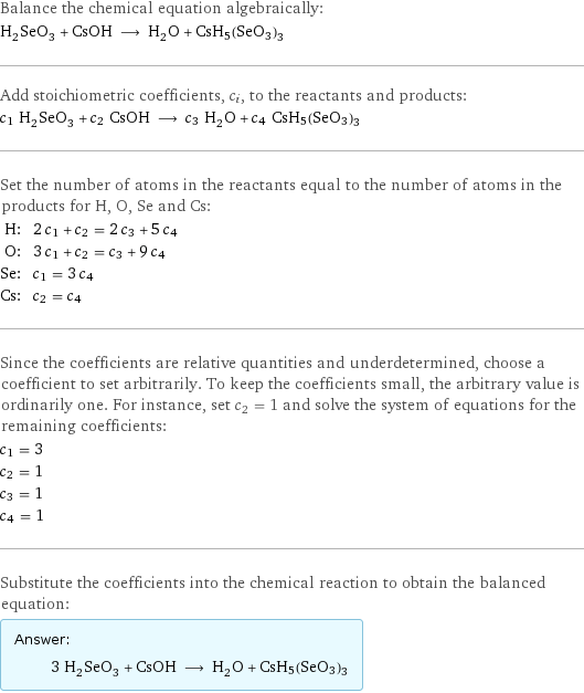 Balance the chemical equation algebraically: H_2SeO_3 + CsOH ⟶ H_2O + CsH5(SeO3)3 Add stoichiometric coefficients, c_i, to the reactants and products: c_1 H_2SeO_3 + c_2 CsOH ⟶ c_3 H_2O + c_4 CsH5(SeO3)3 Set the number of atoms in the reactants equal to the number of atoms in the products for H, O, Se and Cs: H: | 2 c_1 + c_2 = 2 c_3 + 5 c_4 O: | 3 c_1 + c_2 = c_3 + 9 c_4 Se: | c_1 = 3 c_4 Cs: | c_2 = c_4 Since the coefficients are relative quantities and underdetermined, choose a coefficient to set arbitrarily. To keep the coefficients small, the arbitrary value is ordinarily one. For instance, set c_2 = 1 and solve the system of equations for the remaining coefficients: c_1 = 3 c_2 = 1 c_3 = 1 c_4 = 1 Substitute the coefficients into the chemical reaction to obtain the balanced equation: Answer: |   | 3 H_2SeO_3 + CsOH ⟶ H_2O + CsH5(SeO3)3