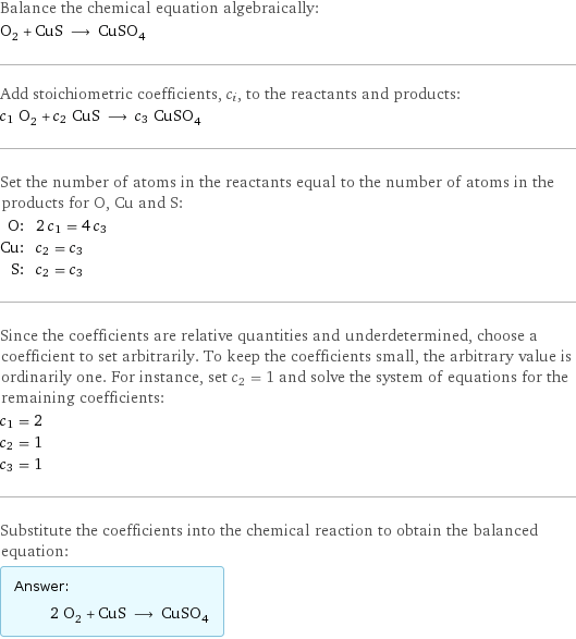 Balance the chemical equation algebraically: O_2 + CuS ⟶ CuSO_4 Add stoichiometric coefficients, c_i, to the reactants and products: c_1 O_2 + c_2 CuS ⟶ c_3 CuSO_4 Set the number of atoms in the reactants equal to the number of atoms in the products for O, Cu and S: O: | 2 c_1 = 4 c_3 Cu: | c_2 = c_3 S: | c_2 = c_3 Since the coefficients are relative quantities and underdetermined, choose a coefficient to set arbitrarily. To keep the coefficients small, the arbitrary value is ordinarily one. For instance, set c_2 = 1 and solve the system of equations for the remaining coefficients: c_1 = 2 c_2 = 1 c_3 = 1 Substitute the coefficients into the chemical reaction to obtain the balanced equation: Answer: |   | 2 O_2 + CuS ⟶ CuSO_4