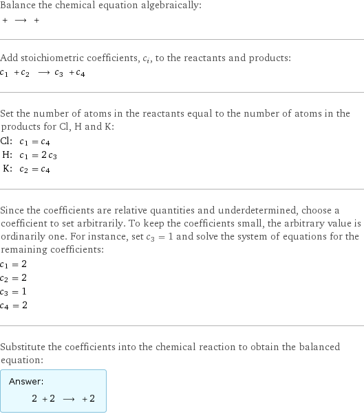 Balance the chemical equation algebraically:  + ⟶ +  Add stoichiometric coefficients, c_i, to the reactants and products: c_1 + c_2 ⟶ c_3 + c_4  Set the number of atoms in the reactants equal to the number of atoms in the products for Cl, H and K: Cl: | c_1 = c_4 H: | c_1 = 2 c_3 K: | c_2 = c_4 Since the coefficients are relative quantities and underdetermined, choose a coefficient to set arbitrarily. To keep the coefficients small, the arbitrary value is ordinarily one. For instance, set c_3 = 1 and solve the system of equations for the remaining coefficients: c_1 = 2 c_2 = 2 c_3 = 1 c_4 = 2 Substitute the coefficients into the chemical reaction to obtain the balanced equation: Answer: |   | 2 + 2 ⟶ + 2 