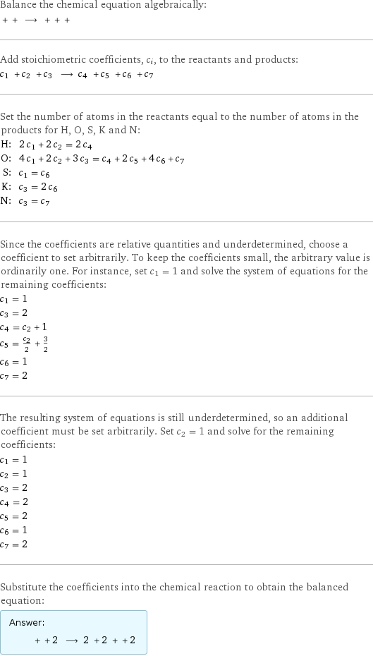 Balance the chemical equation algebraically:  + + ⟶ + + +  Add stoichiometric coefficients, c_i, to the reactants and products: c_1 + c_2 + c_3 ⟶ c_4 + c_5 + c_6 + c_7  Set the number of atoms in the reactants equal to the number of atoms in the products for H, O, S, K and N: H: | 2 c_1 + 2 c_2 = 2 c_4 O: | 4 c_1 + 2 c_2 + 3 c_3 = c_4 + 2 c_5 + 4 c_6 + c_7 S: | c_1 = c_6 K: | c_3 = 2 c_6 N: | c_3 = c_7 Since the coefficients are relative quantities and underdetermined, choose a coefficient to set arbitrarily. To keep the coefficients small, the arbitrary value is ordinarily one. For instance, set c_1 = 1 and solve the system of equations for the remaining coefficients: c_1 = 1 c_3 = 2 c_4 = c_2 + 1 c_5 = c_2/2 + 3/2 c_6 = 1 c_7 = 2 The resulting system of equations is still underdetermined, so an additional coefficient must be set arbitrarily. Set c_2 = 1 and solve for the remaining coefficients: c_1 = 1 c_2 = 1 c_3 = 2 c_4 = 2 c_5 = 2 c_6 = 1 c_7 = 2 Substitute the coefficients into the chemical reaction to obtain the balanced equation: Answer: |   | + + 2 ⟶ 2 + 2 + + 2 